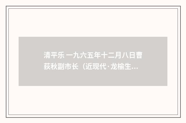 清平乐 一九六五年十二月八日曹荻秋副市长（近现代·龙榆生）释义及解释