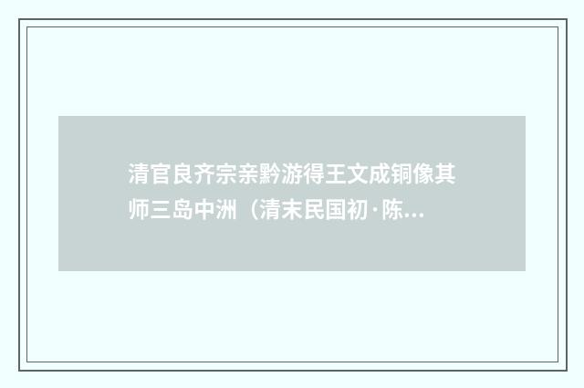 清官良齐宗亲黔游得王文成铜像其师三岛中洲（清末民国初·陈宝琛）释义及解释