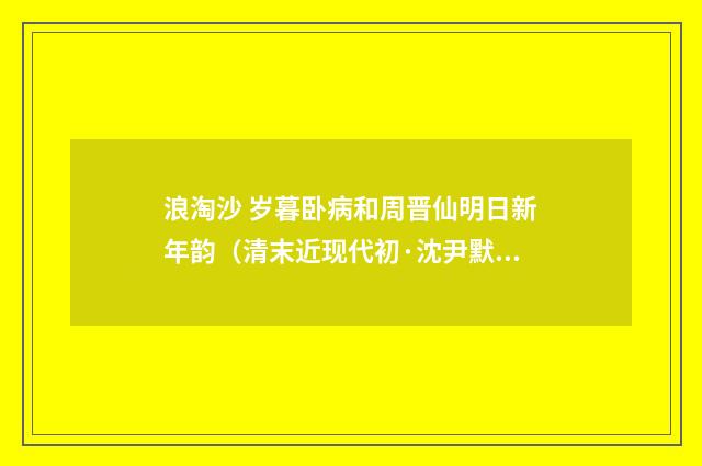 浪淘沙 岁暮卧病和周晋仙明日新年韵（清末近现代初·沈尹默）释义及解释