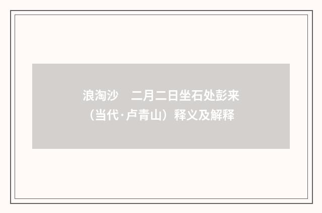 浪淘沙　二月二日坐石处彭来（当代·卢青山）释义及解释
