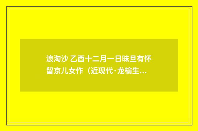 浪淘沙 乙酉十二月一日昧旦有怀留京儿女作（近现代·龙榆生）释义及解释
