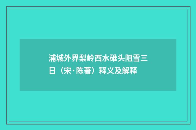 浦城外界梨岭西水碓头阻雪三日（宋·陈著）释义及解释