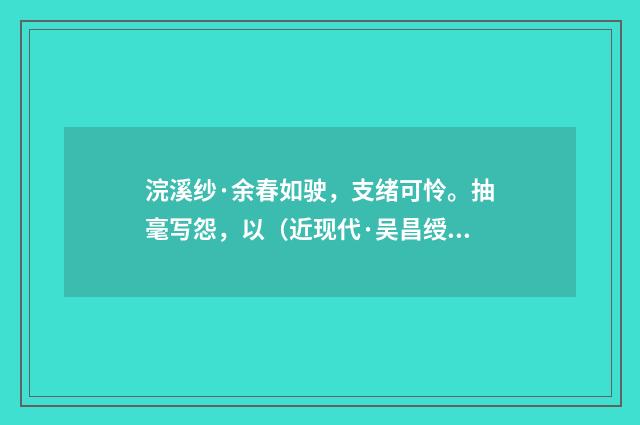 浣溪纱·余春如驶，支绪可怜。抽毫写怨，以（近现代·吴昌绶）释义及解释