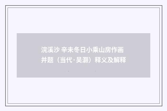 浣溪沙 辛未冬日小乘山房作画并题（当代·吴灏）释义及解释