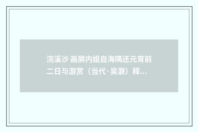 浣溪沙 画屏内姐自海隅还元宵前二日与游赏（当代·吴灏）释义及解释