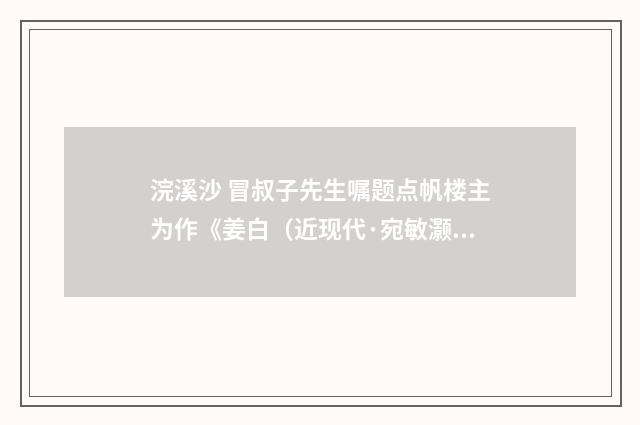 浣溪沙 冒叔子先生嘱题点帆楼主为作《姜白（近现代·宛敏灏）释义及解释