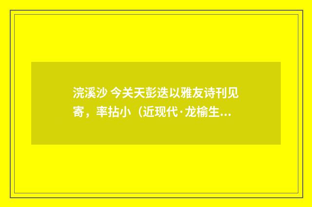 浣溪沙 今关天彭迭以雅友诗刊见寄，率拈小（近现代·龙榆生）释义及解释