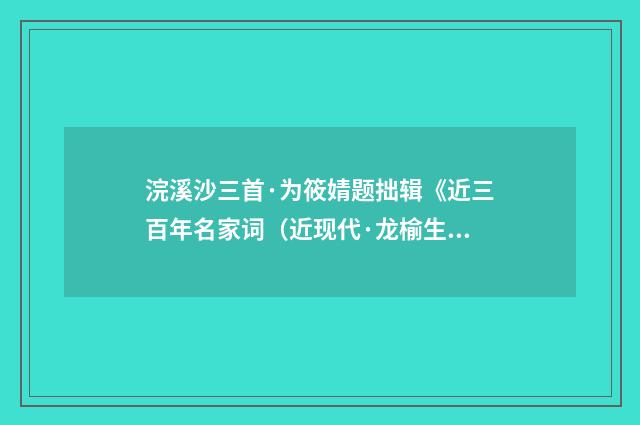浣溪沙三首·为筱婧题拙辑《近三百年名家词（近现代·龙榆生）释义及解释