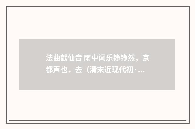 法曲献仙音 雨中闻乐铮铮然，京都声也，去（清末近现代初·赵熙）释义及解释
