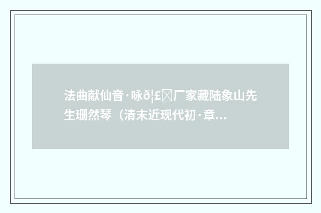 法曲献仙音·咏𦣞厂家藏陆象山先生珊然琴（清末近现代初·章钰）释义及解释