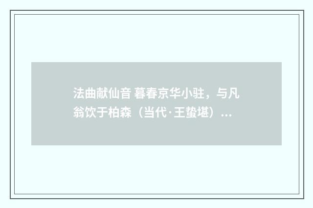 法曲献仙音 暮春京华小驻，与凡翁饮于柏森（当代·王蛰堪）释义及解释
