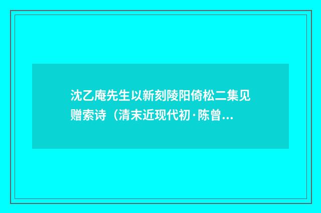 沈乙庵先生以新刻陵阳倚松二集见赠索诗（清末近现代初·陈曾寿）释义及解释