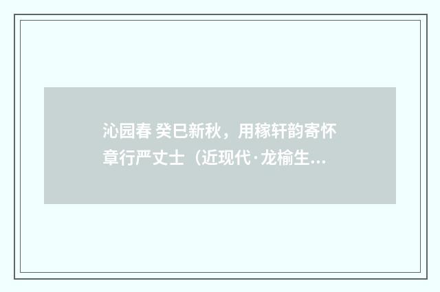沁园春 癸巳新秋，用稼轩韵寄怀章行严丈士（近现代·龙榆生）释义及解释