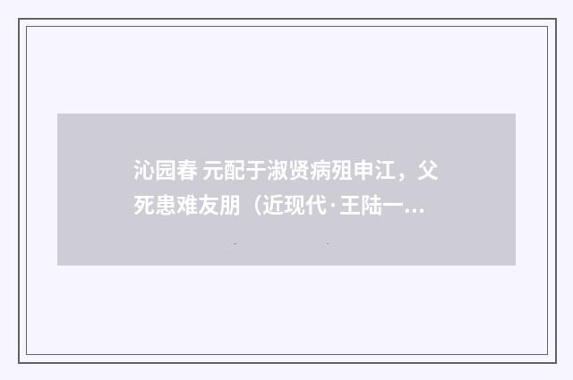 沁园春 元配于淑贤病殂申江，父死患难友朋（近现代·王陆一）释义及解释