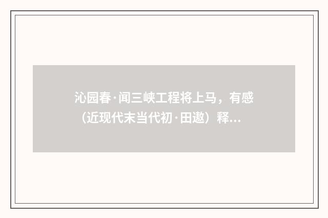 沁园春·闻三峡工程将上马，有感（近现代末当代初·田遨）释义及解释