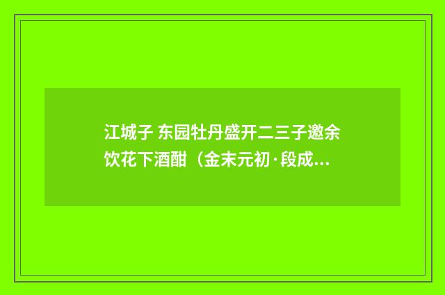 江城子 东园牡丹盛开二三子邀余饮花下酒酣（金末元初·段成己）释义及解释