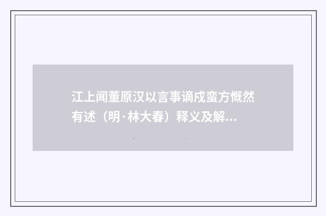 江上闻董原汉以言事谪戍蛮方慨然有述（明·林大春）释义及解释