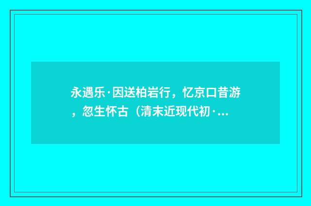 永遇乐·因送柏岩行，忆京口昔游，忽生怀古（清末近现代初·叶恭绰）释义及解释
