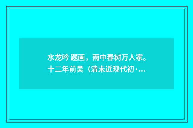 水龙吟 题画，雨中春树万人家。十二年前吴（清末近现代初·傅熊湘）释义及解释
