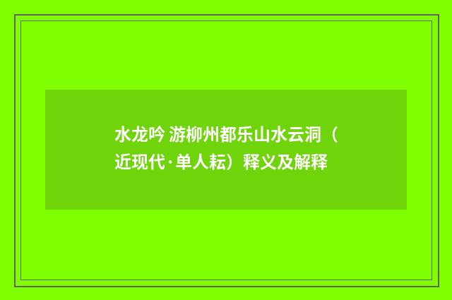 水龙吟 游柳州都乐山水云洞（近现代·单人耘）释义及解释