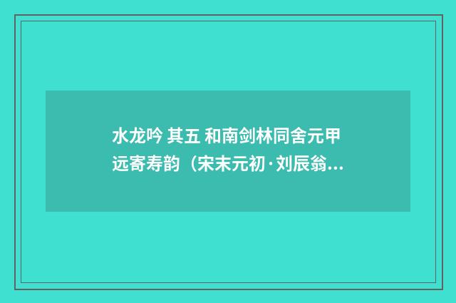 水龙吟 其五 和南剑林同舍元甲远寄寿韵（宋末元初·刘辰翁）释义及解释