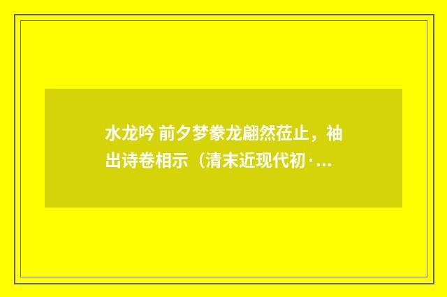 水龙吟 前夕梦豢龙翩然莅止，袖出诗卷相示（清末近现代初·刘永济）释义及解释
