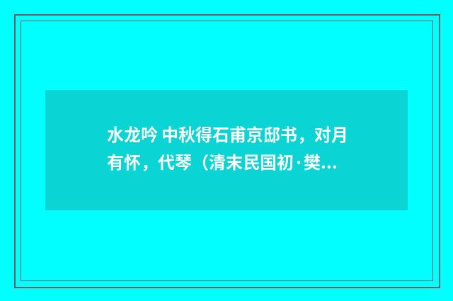 水龙吟 中秋得石甫京邸书，对月有怀，代琴（清末民国初·樊增祥）释义及解释