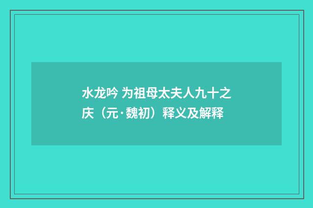 水龙吟 为祖母太夫人九十之庆（元·魏初）释义及解释