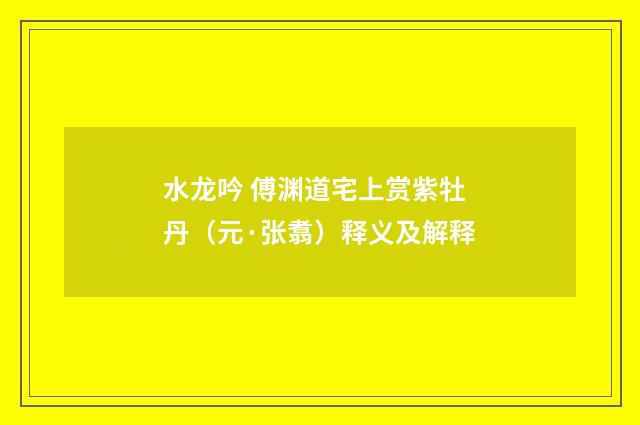水龙吟 傅渊道宅上赏紫牡丹（元·张翥）释义及解释
