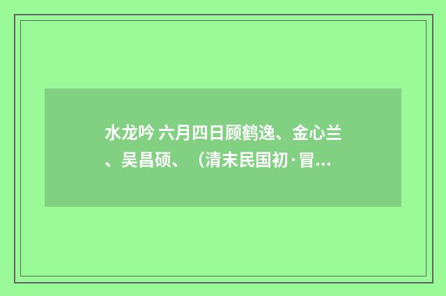 水龙吟 六月四日顾鹤逸、金心兰、吴昌硕、（清末民国初·冒广生）释义及解释