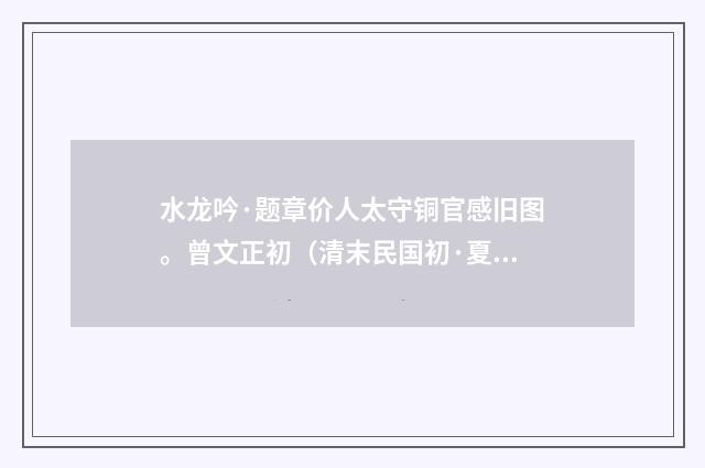 水龙吟·题章价人太守铜官感旧图。曾文正初（清末民国初·夏孙桐）释义及解释
