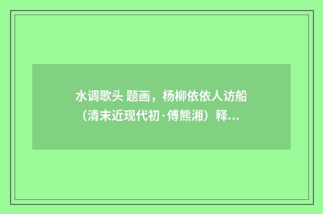 水调歌头 题画，杨柳依依人访船（清末近现代初·傅熊湘）释义及解释