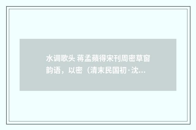 水调歌头 蒋孟蘋得宋刊周密草窗韵语，以密（清末民国初·沈曾植）释义及解释
