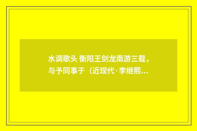 水调歌头 衡阳王剑龙南游三载，与予同事于（近现代·李继熙）释义及解释