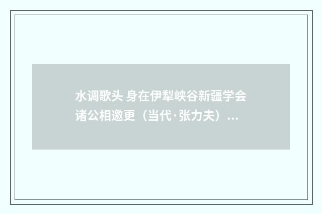 水调歌头 身在伊犁峡谷新疆学会诸公相邀更（当代·张力夫）释义及解释
