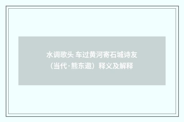 水调歌头 车过黄河寄石城诗友（当代·熊东遨）释义及解释