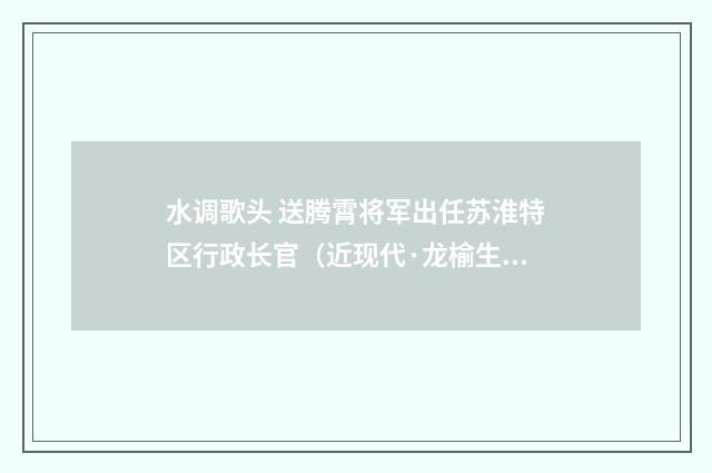 水调歌头 送腾霄将军出任苏淮特区行政长官（近现代·龙榆生）释义及解释