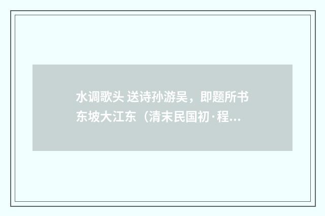 水调歌头 送诗孙游吴，即题所书东坡大江东（清末民国初·程颂万）释义及解释