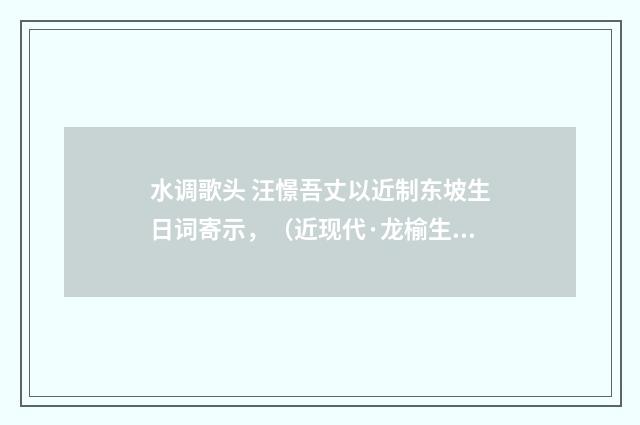 水调歌头 汪憬吾丈以近制东坡生日词寄示，（近现代·龙榆生）释义及解释