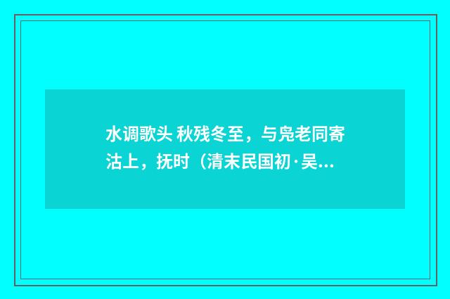 水调歌头 秋残冬至，与凫老同寄沽上，抚时（清末民国初·吴重憙）释义及解释