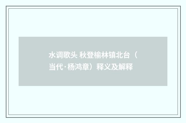水调歌头 秋登榆林镇北台（当代·杨鸿章）释义及解释