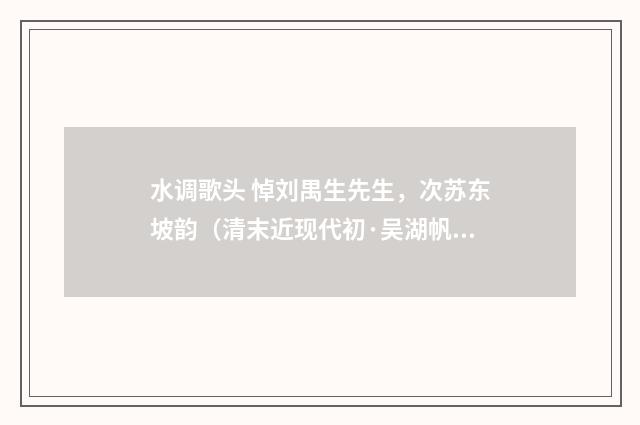 水调歌头 悼刘禺生先生，次苏东坡韵（清末近现代初·吴湖帆）释义及解释