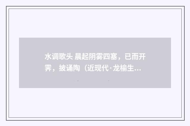 水调歌头 晨起阴雾四塞，已而开霁，披诵陶（近现代·龙榆生）释义及解释