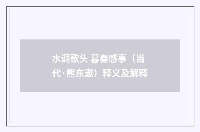 水调歌头 暮春感事（当代·熊东遨）释义及解释