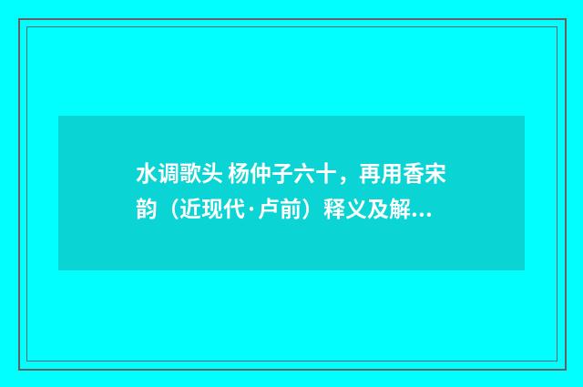 水调歌头 杨仲子六十，再用香宋韵（近现代·卢前）释义及解释