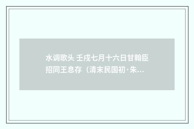 水调歌头 壬戌七月十六日甘翰臣招同王息存（清末民国初·朱祖谋）释义及解释
