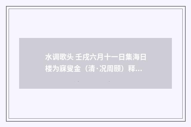 水调歌头 壬戌六月十一日集海日楼为寐叟金（清·况周颐）释义及解释