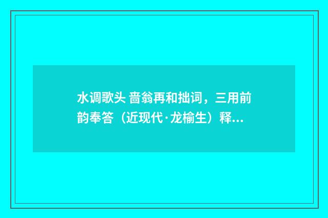 水调歌头 啬翁再和拙词，三用前韵奉答（近现代·龙榆生）释义及解释