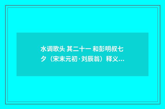 水调歌头 其二十一 和彭明叔七夕（宋末元初·刘辰翁）释义及解释