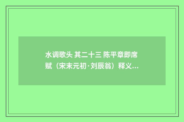 水调歌头 其二十三 陈平章即席赋（宋末元初·刘辰翁）释义及解释